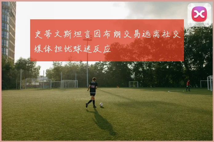 史蒂文斯坦言因布朗交易远离社交媒体担忧球迷反应