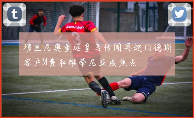 穆里尼奥重返皇马传闻再起门德斯客户M费和维蒂尼亚成焦点