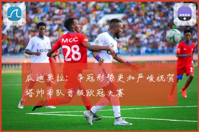 瓜迪奥拉：争冠形势更加严峻祝贺塔帅率队晋级欧冠决赛