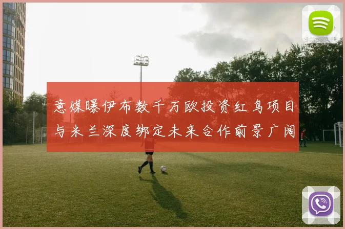 意媒曝伊布数千万欧投资红鸟项目与米兰深度绑定未来合作前景广阔