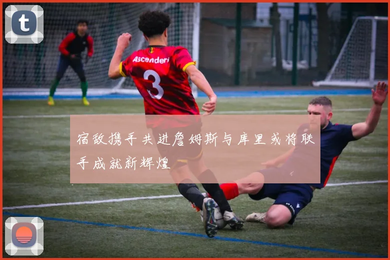 宿敌携手共进詹姆斯与库里或将联手成就新辉煌