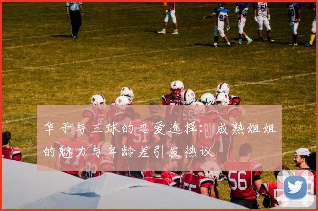 华子与三球的恋爱选择：成熟姐姐的魅力与年龄差引发热议