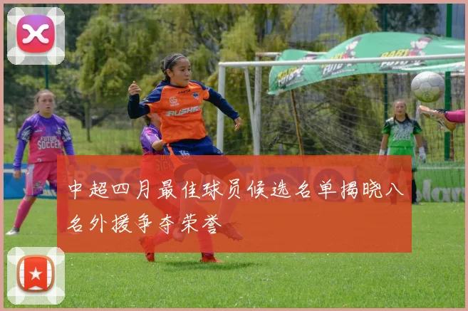 中超四月最佳球员候选名单揭晓八名外援争夺荣誉