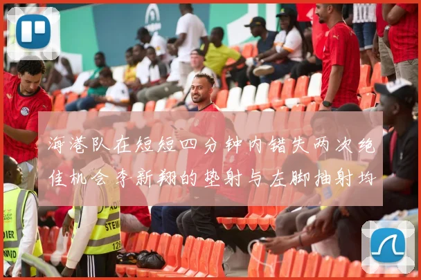 海港队在短短四分钟内错失两次绝佳机会李新翔的垫射与左脚抽射均未能转化为进球