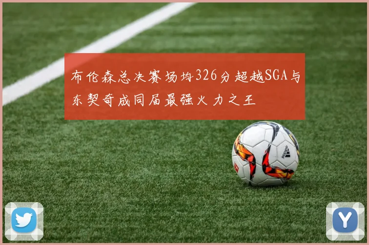 布伦森总决赛场均326分超越SGA与东契奇成同届最强火力之王
