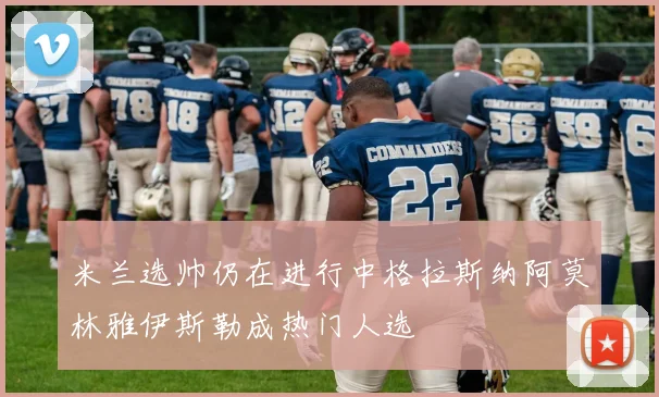 米兰选帅仍在进行中格拉斯纳阿莫林雅伊斯勒成热门人选