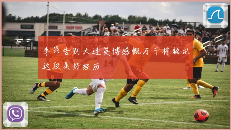 李昂告别大连英博感慨万千将铭记这段美好经历