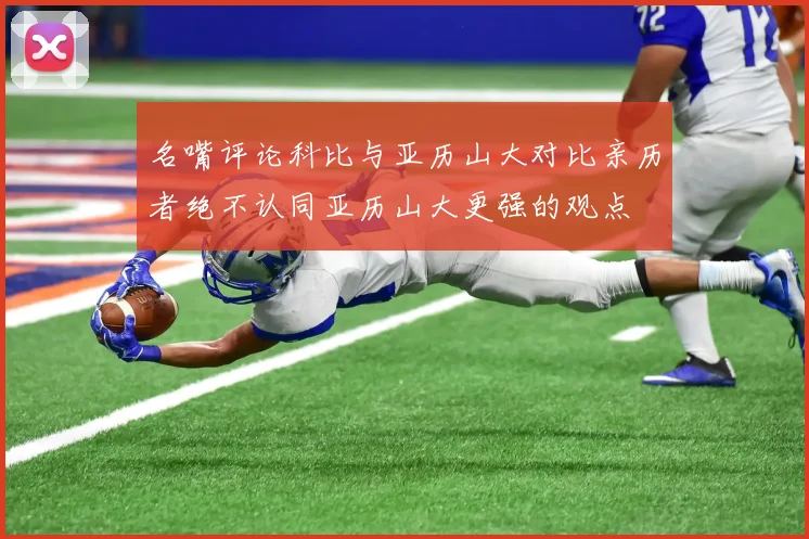 名嘴评论科比与亚历山大对比亲历者绝不认同亚历山大更强的观点