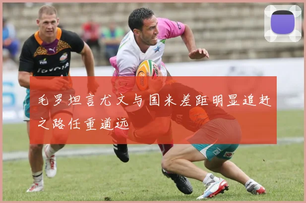 毛罗坦言尤文与国米差距明显追赶之路任重道远